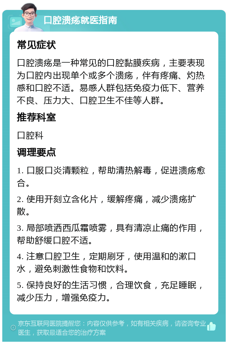 口腔溃疡就医指南 常见症状 口腔溃疡是一种常见的口腔黏膜疾病，主要表现为口腔内出现单个或多个溃疡，伴有疼痛、灼热感和口腔不适。易感人群包括免疫力低下、营养不良、压力大、口腔卫生不佳等人群。 推荐科室 口腔科 调理要点 1. 口服口炎清颗粒，帮助清热解毒，促进溃疡愈合。 2. 使用开刻立含化片，缓解疼痛，减少溃疡扩散。 3. 局部喷洒西瓜霜喷雾，具有清凉止痛的作用，帮助舒缓口腔不适。 4. 注意口腔卫生，定期刷牙，使用温和的漱口水，避免刺激性食物和饮料。 5. 保持良好的生活习惯，合理饮食，充足睡眠，减少压力，增强免疫力。