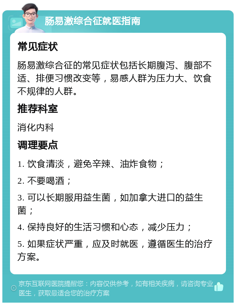 肠易激综合征就医指南 常见症状 肠易激综合征的常见症状包括长期腹泻、腹部不适、排便习惯改变等，易感人群为压力大、饮食不规律的人群。 推荐科室 消化内科 调理要点 1. 饮食清淡，避免辛辣、油炸食物； 2. 不要喝酒； 3. 可以长期服用益生菌，如加拿大进口的益生菌； 4. 保持良好的生活习惯和心态，减少压力； 5. 如果症状严重，应及时就医，遵循医生的治疗方案。