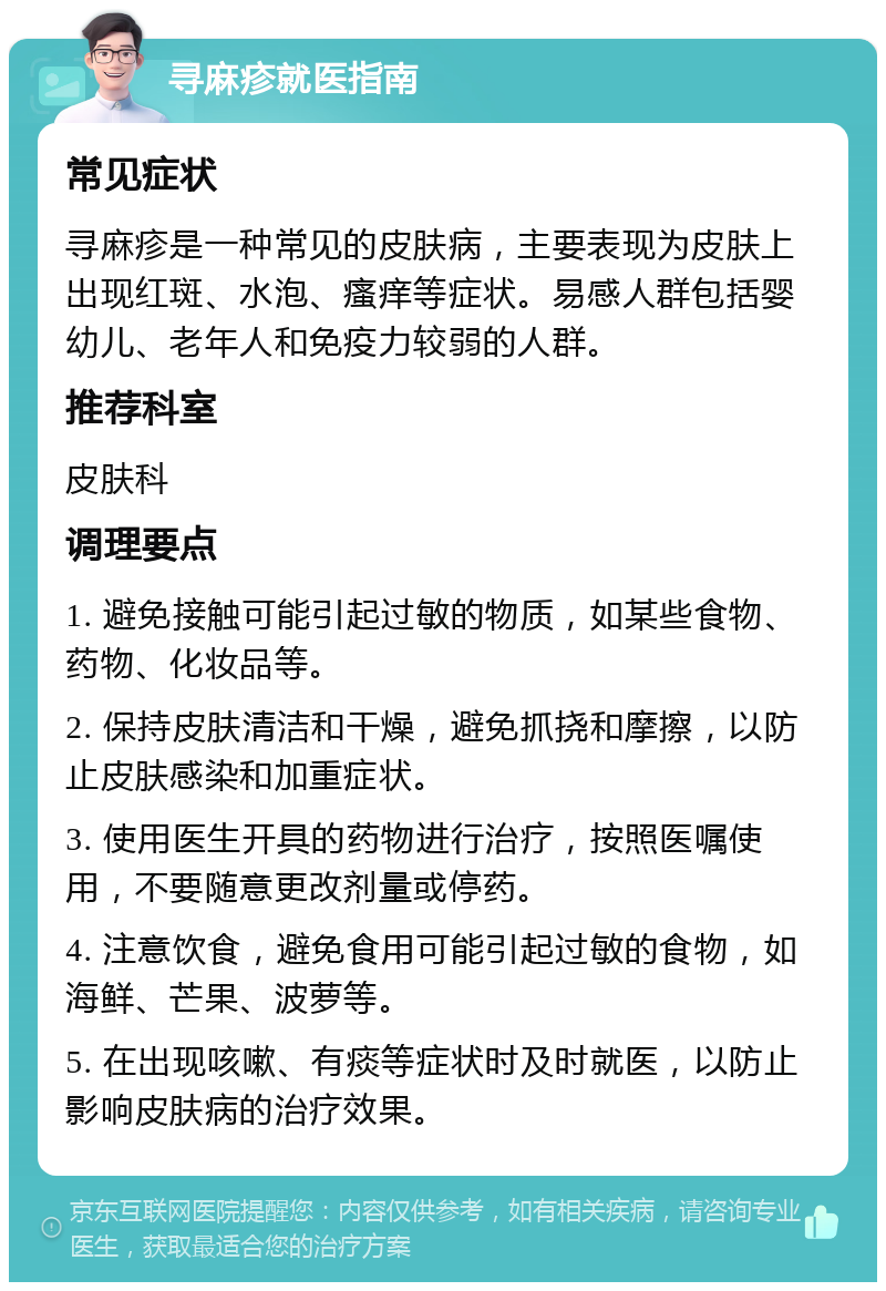 寻麻疹就医指南 常见症状 寻麻疹是一种常见的皮肤病，主要表现为皮肤上出现红斑、水泡、瘙痒等症状。易感人群包括婴幼儿、老年人和免疫力较弱的人群。 推荐科室 皮肤科 调理要点 1. 避免接触可能引起过敏的物质，如某些食物、药物、化妆品等。 2. 保持皮肤清洁和干燥，避免抓挠和摩擦，以防止皮肤感染和加重症状。 3. 使用医生开具的药物进行治疗，按照医嘱使用，不要随意更改剂量或停药。 4. 注意饮食，避免食用可能引起过敏的食物，如海鲜、芒果、波萝等。 5. 在出现咳嗽、有痰等症状时及时就医，以防止影响皮肤病的治疗效果。