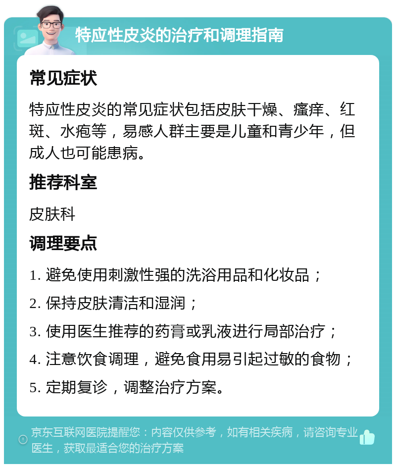 特应性皮炎的治疗和调理指南 常见症状 特应性皮炎的常见症状包括皮肤干燥、瘙痒、红斑、水疱等，易感人群主要是儿童和青少年，但成人也可能患病。 推荐科室 皮肤科 调理要点 1. 避免使用刺激性强的洗浴用品和化妆品； 2. 保持皮肤清洁和湿润； 3. 使用医生推荐的药膏或乳液进行局部治疗； 4. 注意饮食调理，避免食用易引起过敏的食物； 5. 定期复诊，调整治疗方案。