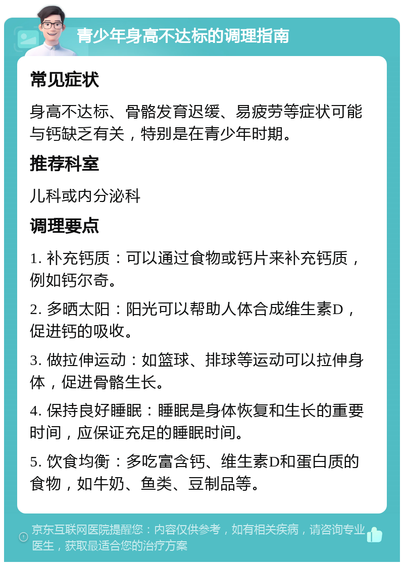 青少年身高不达标的调理指南 常见症状 身高不达标、骨骼发育迟缓、易疲劳等症状可能与钙缺乏有关，特别是在青少年时期。 推荐科室 儿科或内分泌科 调理要点 1. 补充钙质：可以通过食物或钙片来补充钙质，例如钙尔奇。 2. 多晒太阳：阳光可以帮助人体合成维生素D，促进钙的吸收。 3. 做拉伸运动：如篮球、排球等运动可以拉伸身体，促进骨骼生长。 4. 保持良好睡眠：睡眠是身体恢复和生长的重要时间，应保证充足的睡眠时间。 5. 饮食均衡：多吃富含钙、维生素D和蛋白质的食物，如牛奶、鱼类、豆制品等。