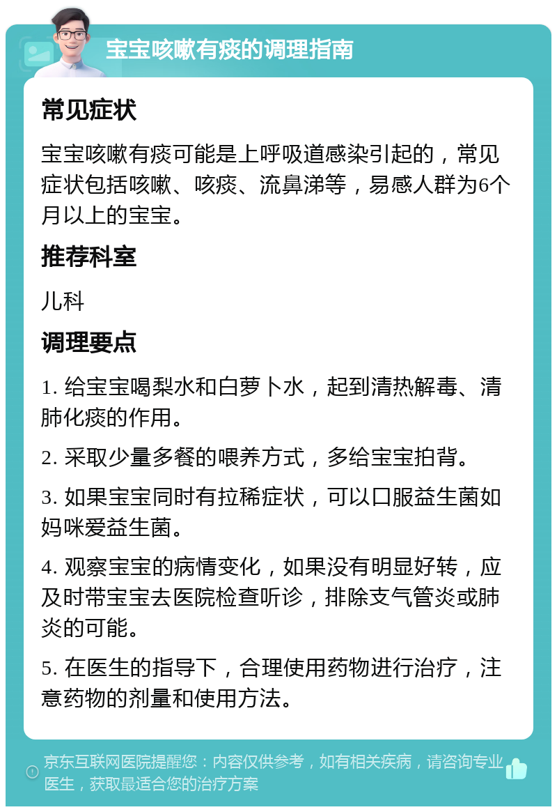 宝宝咳嗽有痰的调理指南 常见症状 宝宝咳嗽有痰可能是上呼吸道感染引起的，常见症状包括咳嗽、咳痰、流鼻涕等，易感人群为6个月以上的宝宝。 推荐科室 儿科 调理要点 1. 给宝宝喝梨水和白萝卜水，起到清热解毒、清肺化痰的作用。 2. 采取少量多餐的喂养方式，多给宝宝拍背。 3. 如果宝宝同时有拉稀症状，可以口服益生菌如妈咪爱益生菌。 4. 观察宝宝的病情变化，如果没有明显好转，应及时带宝宝去医院检查听诊，排除支气管炎或肺炎的可能。 5. 在医生的指导下，合理使用药物进行治疗，注意药物的剂量和使用方法。