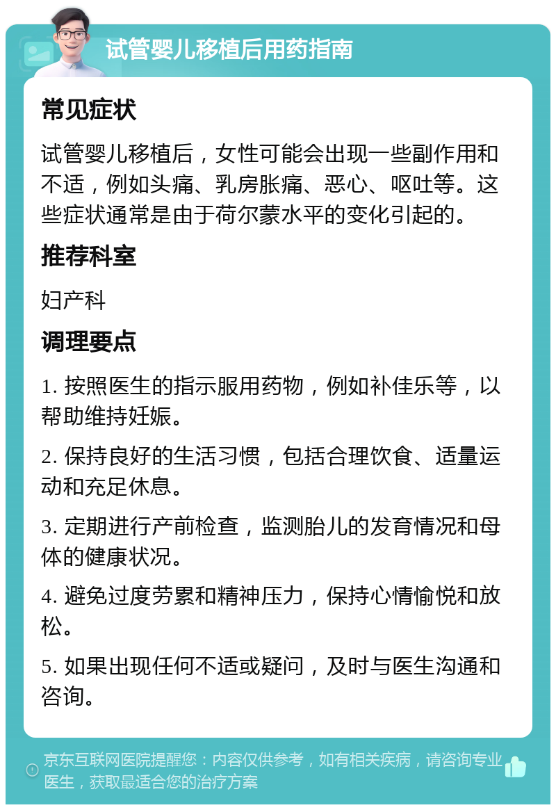 试管婴儿移植后用药指南 常见症状 试管婴儿移植后，女性可能会出现一些副作用和不适，例如头痛、乳房胀痛、恶心、呕吐等。这些症状通常是由于荷尔蒙水平的变化引起的。 推荐科室 妇产科 调理要点 1. 按照医生的指示服用药物，例如补佳乐等，以帮助维持妊娠。 2. 保持良好的生活习惯，包括合理饮食、适量运动和充足休息。 3. 定期进行产前检查，监测胎儿的发育情况和母体的健康状况。 4. 避免过度劳累和精神压力，保持心情愉悦和放松。 5. 如果出现任何不适或疑问，及时与医生沟通和咨询。