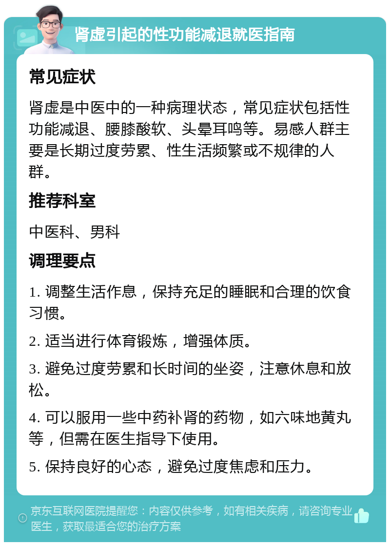 肾虚引起的性功能减退就医指南 常见症状 肾虚是中医中的一种病理状态，常见症状包括性功能减退、腰膝酸软、头晕耳鸣等。易感人群主要是长期过度劳累、性生活频繁或不规律的人群。 推荐科室 中医科、男科 调理要点 1. 调整生活作息，保持充足的睡眠和合理的饮食习惯。 2. 适当进行体育锻炼，增强体质。 3. 避免过度劳累和长时间的坐姿，注意休息和放松。 4. 可以服用一些中药补肾的药物，如六味地黄丸等，但需在医生指导下使用。 5. 保持良好的心态，避免过度焦虑和压力。