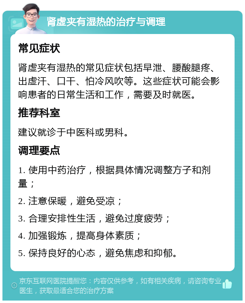 肾虚夹有湿热的治疗与调理 常见症状 肾虚夹有湿热的常见症状包括早泄、腰酸腿疼、出虚汗、口干、怕冷风吹等。这些症状可能会影响患者的日常生活和工作，需要及时就医。 推荐科室 建议就诊于中医科或男科。 调理要点 1. 使用中药治疗，根据具体情况调整方子和剂量； 2. 注意保暖，避免受凉； 3. 合理安排性生活，避免过度疲劳； 4. 加强锻炼，提高身体素质； 5. 保持良好的心态，避免焦虑和抑郁。