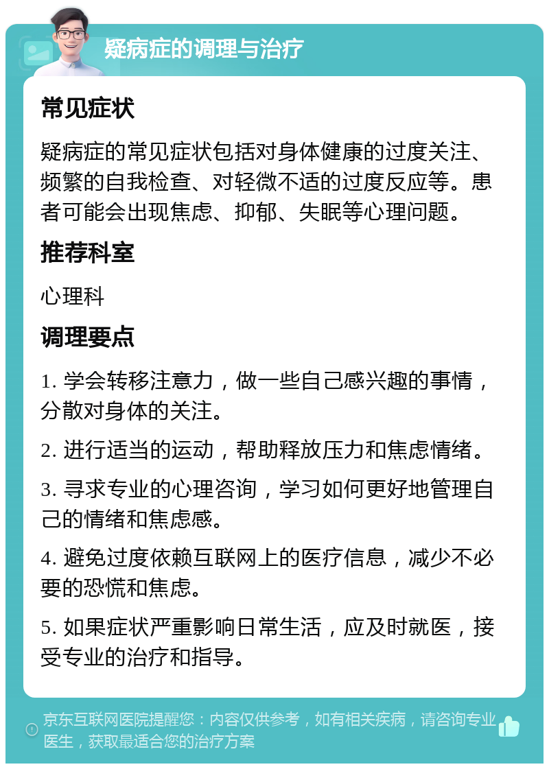 疑病症的调理与治疗 常见症状 疑病症的常见症状包括对身体健康的过度关注、频繁的自我检查、对轻微不适的过度反应等。患者可能会出现焦虑、抑郁、失眠等心理问题。 推荐科室 心理科 调理要点 1. 学会转移注意力，做一些自己感兴趣的事情，分散对身体的关注。 2. 进行适当的运动，帮助释放压力和焦虑情绪。 3. 寻求专业的心理咨询，学习如何更好地管理自己的情绪和焦虑感。 4. 避免过度依赖互联网上的医疗信息，减少不必要的恐慌和焦虑。 5. 如果症状严重影响日常生活，应及时就医，接受专业的治疗和指导。