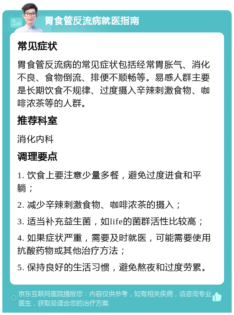 胃食管反流病就医指南 常见症状 胃食管反流病的常见症状包括经常胃胀气、消化不良、食物倒流、排便不顺畅等。易感人群主要是长期饮食不规律、过度摄入辛辣刺激食物、咖啡浓茶等的人群。 推荐科室 消化内科 调理要点 1. 饮食上要注意少量多餐，避免过度进食和平躺； 2. 减少辛辣刺激食物、咖啡浓茶的摄入； 3. 适当补充益生菌，如life的菌群活性比较高； 4. 如果症状严重，需要及时就医，可能需要使用抗酸药物或其他治疗方法； 5. 保持良好的生活习惯，避免熬夜和过度劳累。