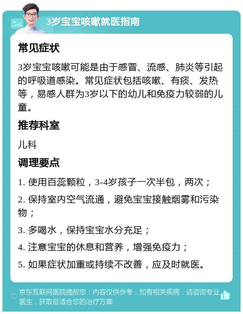 3岁宝宝咳嗽就医指南 常见症状 3岁宝宝咳嗽可能是由于感冒、流感、肺炎等引起的呼吸道感染。常见症状包括咳嗽、有痰、发热等，易感人群为3岁以下的幼儿和免疫力较弱的儿童。 推荐科室 儿科 调理要点 1. 使用百蕊颗粒，3-4岁孩子一次半包，两次； 2. 保持室内空气流通，避免宝宝接触烟雾和污染物； 3. 多喝水，保持宝宝水分充足； 4. 注意宝宝的休息和营养，增强免疫力； 5. 如果症状加重或持续不改善，应及时就医。