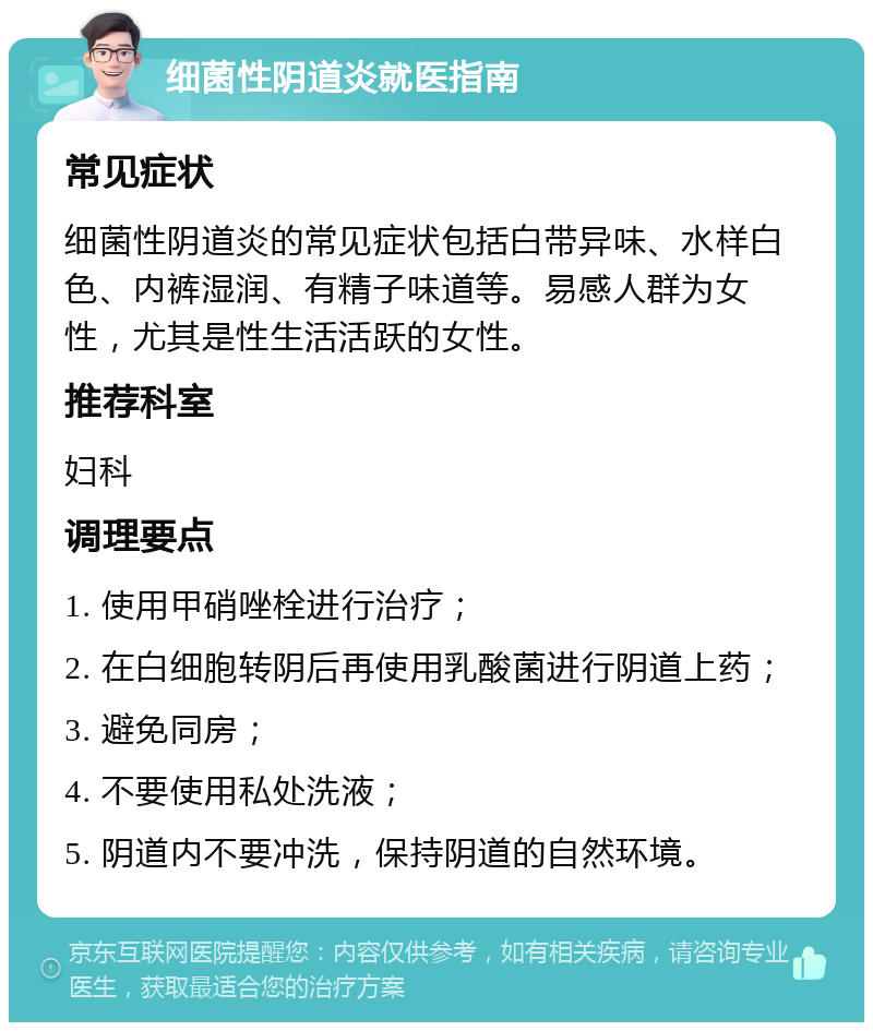 细菌性阴道炎就医指南 常见症状 细菌性阴道炎的常见症状包括白带异味、水样白色、内裤湿润、有精子味道等。易感人群为女性，尤其是性生活活跃的女性。 推荐科室 妇科 调理要点 1. 使用甲硝唑栓进行治疗； 2. 在白细胞转阴后再使用乳酸菌进行阴道上药； 3. 避免同房； 4. 不要使用私处洗液； 5. 阴道内不要冲洗，保持阴道的自然环境。