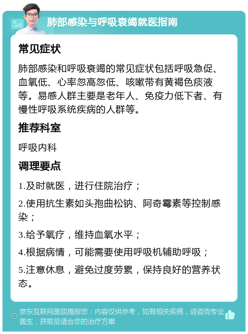 肺部感染与呼吸衰竭就医指南 常见症状 肺部感染和呼吸衰竭的常见症状包括呼吸急促、血氧低、心率忽高忽低、咳嗽带有黄褐色痰液等。易感人群主要是老年人、免疫力低下者、有慢性呼吸系统疾病的人群等。 推荐科室 呼吸内科 调理要点 1.及时就医，进行住院治疗； 2.使用抗生素如头孢曲松钠、阿奇霉素等控制感染； 3.给予氧疗，维持血氧水平； 4.根据病情，可能需要使用呼吸机辅助呼吸； 5.注意休息，避免过度劳累，保持良好的营养状态。