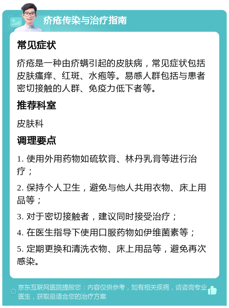 疥疮传染与治疗指南 常见症状 疥疮是一种由疥螨引起的皮肤病，常见症状包括皮肤瘙痒、红斑、水疱等。易感人群包括与患者密切接触的人群、免疫力低下者等。 推荐科室 皮肤科 调理要点 1. 使用外用药物如硫软膏、林丹乳膏等进行治疗； 2. 保持个人卫生，避免与他人共用衣物、床上用品等； 3. 对于密切接触者，建议同时接受治疗； 4. 在医生指导下使用口服药物如伊维菌素等； 5. 定期更换和清洗衣物、床上用品等，避免再次感染。