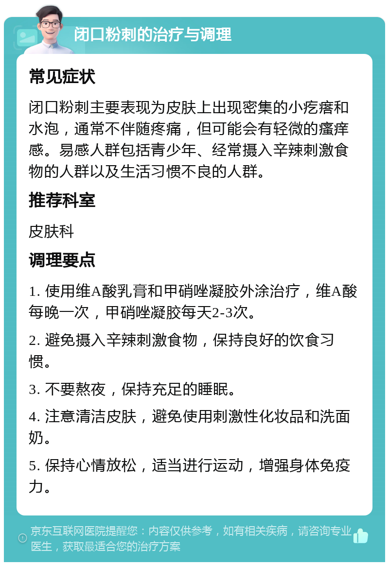 闭口粉刺的治疗与调理 常见症状 闭口粉刺主要表现为皮肤上出现密集的小疙瘩和水泡，通常不伴随疼痛，但可能会有轻微的瘙痒感。易感人群包括青少年、经常摄入辛辣刺激食物的人群以及生活习惯不良的人群。 推荐科室 皮肤科 调理要点 1. 使用维A酸乳膏和甲硝唑凝胶外涂治疗，维A酸每晚一次，甲硝唑凝胶每天2-3次。 2. 避免摄入辛辣刺激食物，保持良好的饮食习惯。 3. 不要熬夜，保持充足的睡眠。 4. 注意清洁皮肤，避免使用刺激性化妆品和洗面奶。 5. 保持心情放松，适当进行运动，增强身体免疫力。