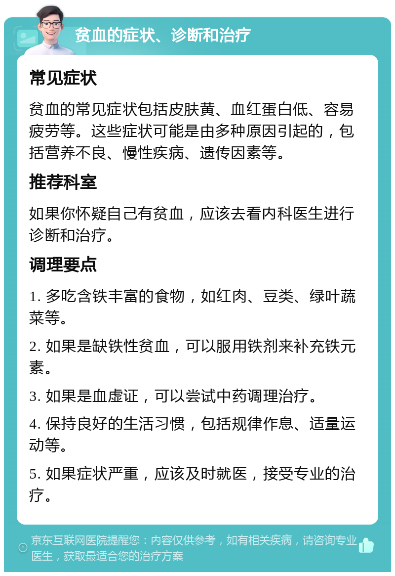 贫血的症状、诊断和治疗 常见症状 贫血的常见症状包括皮肤黄、血红蛋白低、容易疲劳等。这些症状可能是由多种原因引起的，包括营养不良、慢性疾病、遗传因素等。 推荐科室 如果你怀疑自己有贫血，应该去看内科医生进行诊断和治疗。 调理要点 1. 多吃含铁丰富的食物，如红肉、豆类、绿叶蔬菜等。 2. 如果是缺铁性贫血，可以服用铁剂来补充铁元素。 3. 如果是血虚证，可以尝试中药调理治疗。 4. 保持良好的生活习惯，包括规律作息、适量运动等。 5. 如果症状严重，应该及时就医，接受专业的治疗。