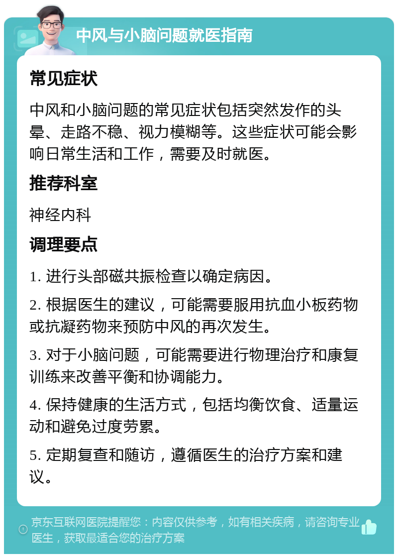 中风与小脑问题就医指南 常见症状 中风和小脑问题的常见症状包括突然发作的头晕、走路不稳、视力模糊等。这些症状可能会影响日常生活和工作，需要及时就医。 推荐科室 神经内科 调理要点 1. 进行头部磁共振检查以确定病因。 2. 根据医生的建议，可能需要服用抗血小板药物或抗凝药物来预防中风的再次发生。 3. 对于小脑问题，可能需要进行物理治疗和康复训练来改善平衡和协调能力。 4. 保持健康的生活方式，包括均衡饮食、适量运动和避免过度劳累。 5. 定期复查和随访，遵循医生的治疗方案和建议。