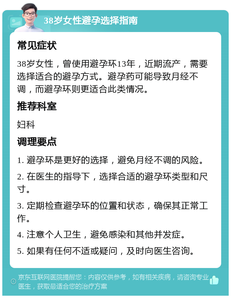 38岁女性避孕选择指南 常见症状 38岁女性，曾使用避孕环13年，近期流产，需要选择适合的避孕方式。避孕药可能导致月经不调，而避孕环则更适合此类情况。 推荐科室 妇科 调理要点 1. 避孕环是更好的选择，避免月经不调的风险。 2. 在医生的指导下，选择合适的避孕环类型和尺寸。 3. 定期检查避孕环的位置和状态，确保其正常工作。 4. 注意个人卫生，避免感染和其他并发症。 5. 如果有任何不适或疑问，及时向医生咨询。