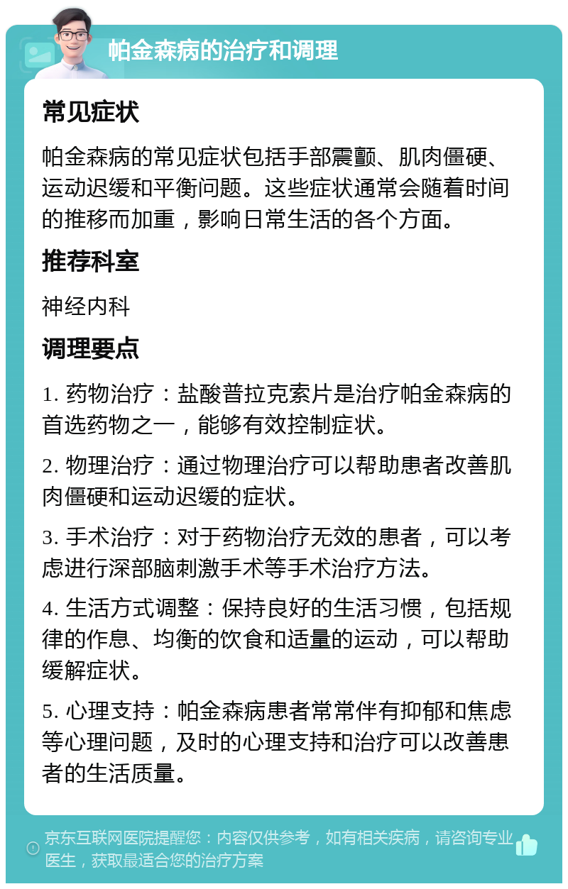 帕金森病的治疗和调理 常见症状 帕金森病的常见症状包括手部震颤、肌肉僵硬、运动迟缓和平衡问题。这些症状通常会随着时间的推移而加重，影响日常生活的各个方面。 推荐科室 神经内科 调理要点 1. 药物治疗：盐酸普拉克索片是治疗帕金森病的首选药物之一，能够有效控制症状。 2. 物理治疗：通过物理治疗可以帮助患者改善肌肉僵硬和运动迟缓的症状。 3. 手术治疗：对于药物治疗无效的患者，可以考虑进行深部脑刺激手术等手术治疗方法。 4. 生活方式调整：保持良好的生活习惯，包括规律的作息、均衡的饮食和适量的运动，可以帮助缓解症状。 5. 心理支持：帕金森病患者常常伴有抑郁和焦虑等心理问题，及时的心理支持和治疗可以改善患者的生活质量。