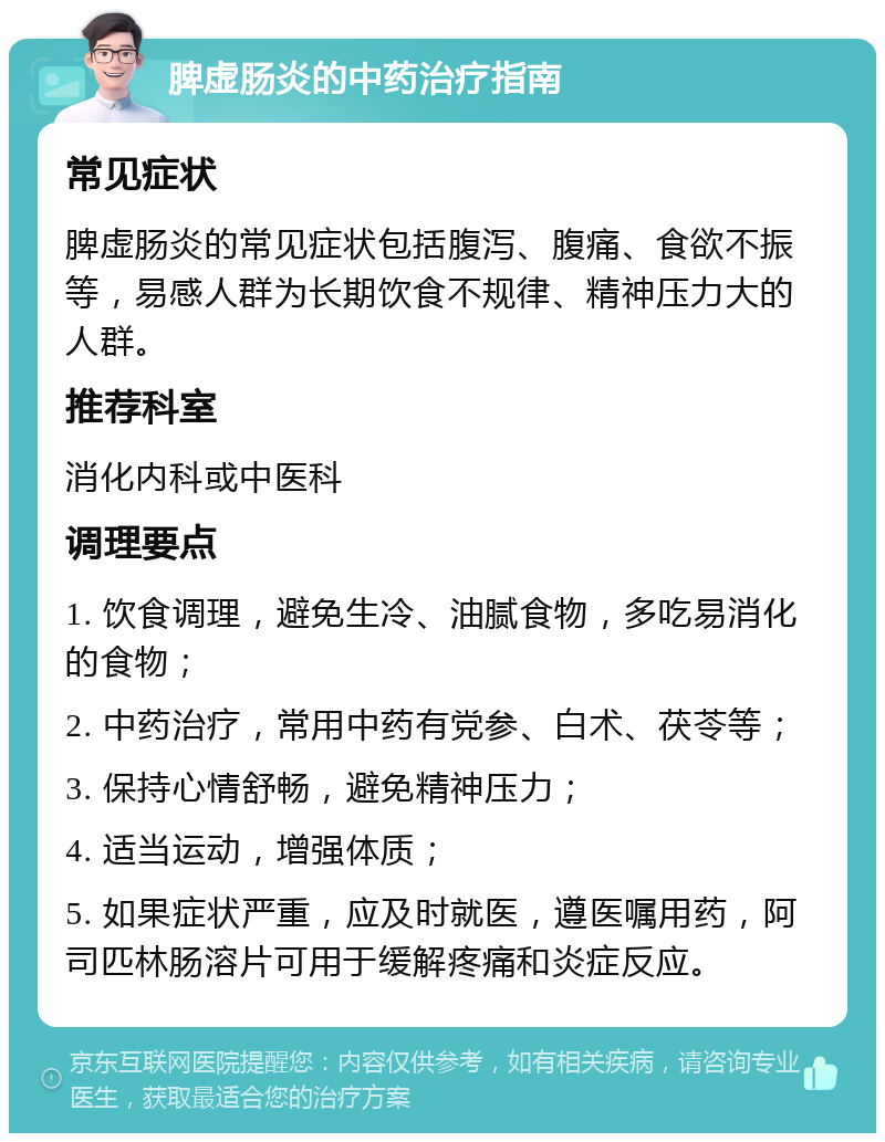 脾虚肠炎的中药治疗指南 常见症状 脾虚肠炎的常见症状包括腹泻、腹痛、食欲不振等，易感人群为长期饮食不规律、精神压力大的人群。 推荐科室 消化内科或中医科 调理要点 1. 饮食调理，避免生冷、油腻食物，多吃易消化的食物； 2. 中药治疗，常用中药有党参、白术、茯苓等； 3. 保持心情舒畅，避免精神压力； 4. 适当运动，增强体质； 5. 如果症状严重，应及时就医，遵医嘱用药，阿司匹林肠溶片可用于缓解疼痛和炎症反应。