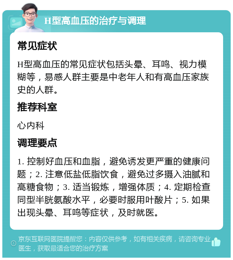 H型高血压的治疗与调理 常见症状 H型高血压的常见症状包括头晕、耳鸣、视力模糊等，易感人群主要是中老年人和有高血压家族史的人群。 推荐科室 心内科 调理要点 1. 控制好血压和血脂，避免诱发更严重的健康问题；2. 注意低盐低脂饮食，避免过多摄入油腻和高糖食物；3. 适当锻炼，增强体质；4. 定期检查同型半胱氨酸水平，必要时服用叶酸片；5. 如果出现头晕、耳鸣等症状，及时就医。