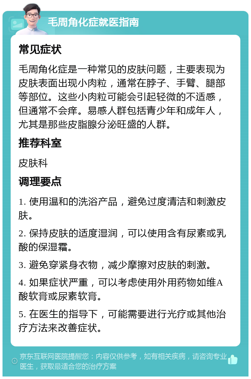 毛周角化症就医指南 常见症状 毛周角化症是一种常见的皮肤问题，主要表现为皮肤表面出现小肉粒，通常在脖子、手臂、腿部等部位。这些小肉粒可能会引起轻微的不适感，但通常不会痒。易感人群包括青少年和成年人，尤其是那些皮脂腺分泌旺盛的人群。 推荐科室 皮肤科 调理要点 1. 使用温和的洗浴产品，避免过度清洁和刺激皮肤。 2. 保持皮肤的适度湿润，可以使用含有尿素或乳酸的保湿霜。 3. 避免穿紧身衣物，减少摩擦对皮肤的刺激。 4. 如果症状严重，可以考虑使用外用药物如维A酸软膏或尿素软膏。 5. 在医生的指导下，可能需要进行光疗或其他治疗方法来改善症状。