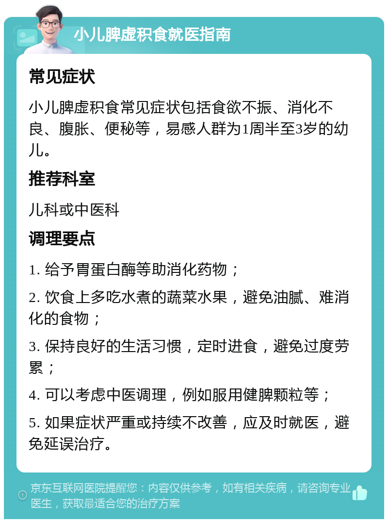 小儿脾虚积食就医指南 常见症状 小儿脾虚积食常见症状包括食欲不振、消化不良、腹胀、便秘等，易感人群为1周半至3岁的幼儿。 推荐科室 儿科或中医科 调理要点 1. 给予胃蛋白酶等助消化药物； 2. 饮食上多吃水煮的蔬菜水果，避免油腻、难消化的食物； 3. 保持良好的生活习惯，定时进食，避免过度劳累； 4. 可以考虑中医调理，例如服用健脾颗粒等； 5. 如果症状严重或持续不改善，应及时就医，避免延误治疗。