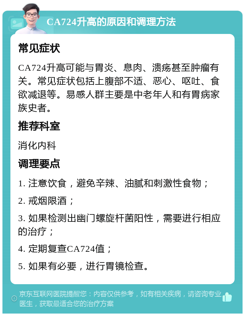 CA724升高的原因和调理方法 常见症状 CA724升高可能与胃炎、息肉、溃疡甚至肿瘤有关。常见症状包括上腹部不适、恶心、呕吐、食欲减退等。易感人群主要是中老年人和有胃病家族史者。 推荐科室 消化内科 调理要点 1. 注意饮食，避免辛辣、油腻和刺激性食物； 2. 戒烟限酒； 3. 如果检测出幽门螺旋杆菌阳性，需要进行相应的治疗； 4. 定期复查CA724值； 5. 如果有必要，进行胃镜检查。