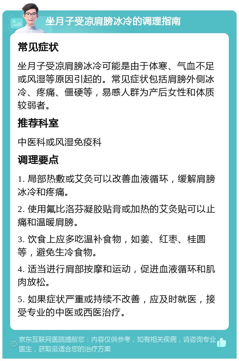 坐月子受凉肩膀冰冷的调理指南 常见症状 坐月子受凉肩膀冰冷可能是由于体寒、气血不足或风湿等原因引起的。常见症状包括肩膀外侧冰冷、疼痛、僵硬等，易感人群为产后女性和体质较弱者。 推荐科室 中医科或风湿免疫科 调理要点 1. 局部热敷或艾灸可以改善血液循环，缓解肩膀冰冷和疼痛。 2. 使用氟比洛芬凝胶贴膏或加热的艾灸贴可以止痛和温暖肩膀。 3. 饮食上应多吃温补食物，如姜、红枣、桂圆等，避免生冷食物。 4. 适当进行肩部按摩和运动，促进血液循环和肌肉放松。 5. 如果症状严重或持续不改善，应及时就医，接受专业的中医或西医治疗。