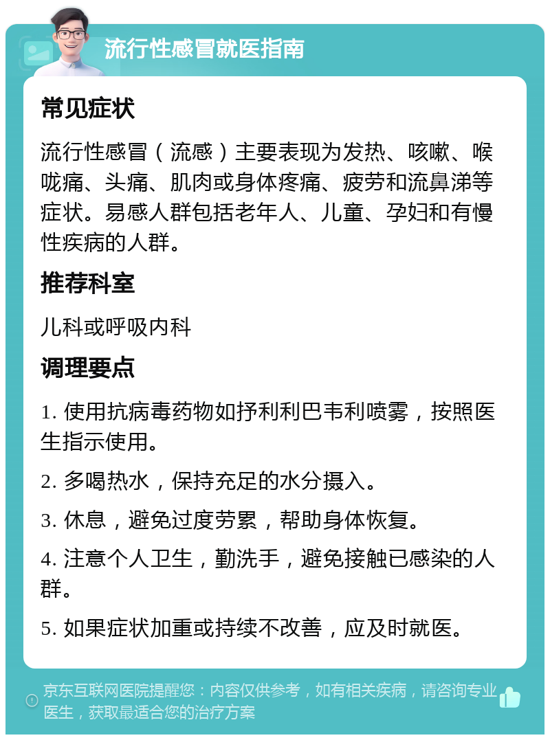 流行性感冒就医指南 常见症状 流行性感冒（流感）主要表现为发热、咳嗽、喉咙痛、头痛、肌肉或身体疼痛、疲劳和流鼻涕等症状。易感人群包括老年人、儿童、孕妇和有慢性疾病的人群。 推荐科室 儿科或呼吸内科 调理要点 1. 使用抗病毒药物如抒利利巴韦利喷雾，按照医生指示使用。 2. 多喝热水，保持充足的水分摄入。 3. 休息，避免过度劳累，帮助身体恢复。 4. 注意个人卫生，勤洗手，避免接触已感染的人群。 5. 如果症状加重或持续不改善，应及时就医。