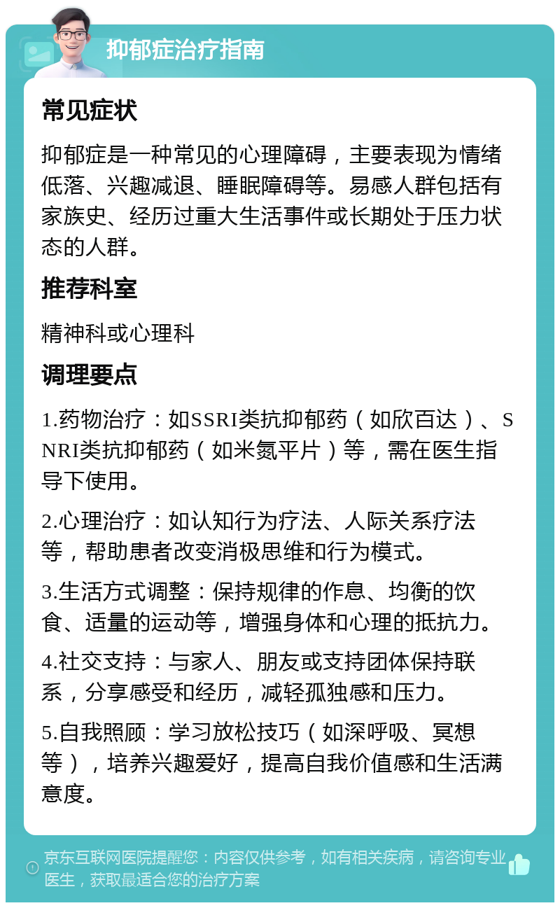 抑郁症治疗指南 常见症状 抑郁症是一种常见的心理障碍，主要表现为情绪低落、兴趣减退、睡眠障碍等。易感人群包括有家族史、经历过重大生活事件或长期处于压力状态的人群。 推荐科室 精神科或心理科 调理要点 1.药物治疗：如SSRI类抗抑郁药（如欣百达）、SNRI类抗抑郁药（如米氮平片）等，需在医生指导下使用。 2.心理治疗：如认知行为疗法、人际关系疗法等，帮助患者改变消极思维和行为模式。 3.生活方式调整：保持规律的作息、均衡的饮食、适量的运动等，增强身体和心理的抵抗力。 4.社交支持：与家人、朋友或支持团体保持联系，分享感受和经历，减轻孤独感和压力。 5.自我照顾：学习放松技巧（如深呼吸、冥想等），培养兴趣爱好，提高自我价值感和生活满意度。