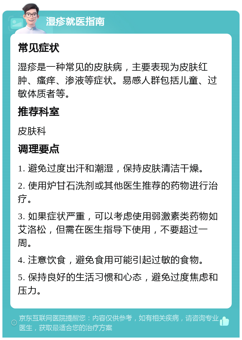 湿疹就医指南 常见症状 湿疹是一种常见的皮肤病，主要表现为皮肤红肿、瘙痒、渗液等症状。易感人群包括儿童、过敏体质者等。 推荐科室 皮肤科 调理要点 1. 避免过度出汗和潮湿，保持皮肤清洁干燥。 2. 使用炉甘石洗剂或其他医生推荐的药物进行治疗。 3. 如果症状严重，可以考虑使用弱激素类药物如艾洛松，但需在医生指导下使用，不要超过一周。 4. 注意饮食，避免食用可能引起过敏的食物。 5. 保持良好的生活习惯和心态，避免过度焦虑和压力。