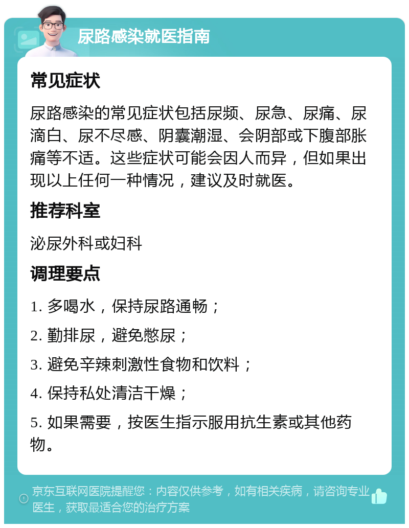 尿路感染就医指南 常见症状 尿路感染的常见症状包括尿频、尿急、尿痛、尿滴白、尿不尽感、阴囊潮湿、会阴部或下腹部胀痛等不适。这些症状可能会因人而异，但如果出现以上任何一种情况，建议及时就医。 推荐科室 泌尿外科或妇科 调理要点 1. 多喝水，保持尿路通畅； 2. 勤排尿，避免憋尿； 3. 避免辛辣刺激性食物和饮料； 4. 保持私处清洁干燥； 5. 如果需要，按医生指示服用抗生素或其他药物。