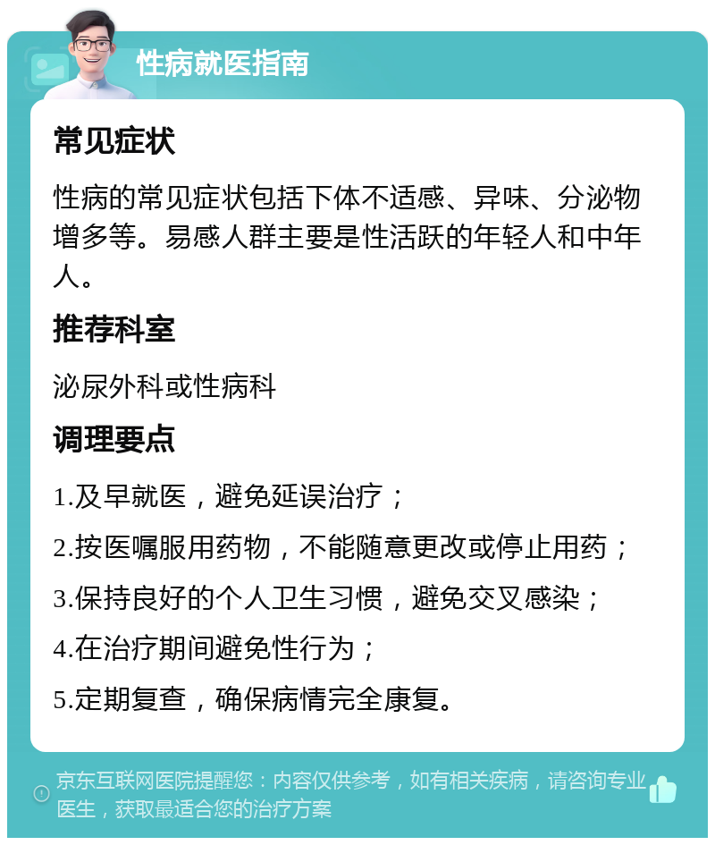 性病就医指南 常见症状 性病的常见症状包括下体不适感、异味、分泌物增多等。易感人群主要是性活跃的年轻人和中年人。 推荐科室 泌尿外科或性病科 调理要点 1.及早就医，避免延误治疗； 2.按医嘱服用药物，不能随意更改或停止用药； 3.保持良好的个人卫生习惯，避免交叉感染； 4.在治疗期间避免性行为； 5.定期复查，确保病情完全康复。