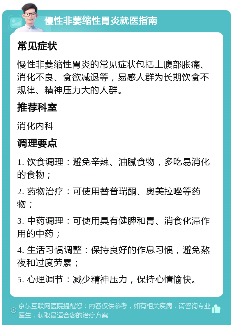 慢性非萎缩性胃炎就医指南 常见症状 慢性非萎缩性胃炎的常见症状包括上腹部胀痛、消化不良、食欲减退等，易感人群为长期饮食不规律、精神压力大的人群。 推荐科室 消化内科 调理要点 1. 饮食调理：避免辛辣、油腻食物，多吃易消化的食物； 2. 药物治疗：可使用替普瑞酮、奥美拉唑等药物； 3. 中药调理：可使用具有健脾和胃、消食化滞作用的中药； 4. 生活习惯调整：保持良好的作息习惯，避免熬夜和过度劳累； 5. 心理调节：减少精神压力，保持心情愉快。