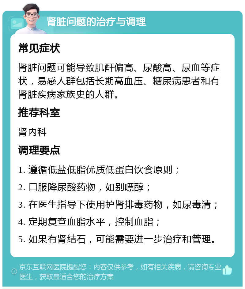 肾脏问题的治疗与调理 常见症状 肾脏问题可能导致肌酐偏高、尿酸高、尿血等症状，易感人群包括长期高血压、糖尿病患者和有肾脏疾病家族史的人群。 推荐科室 肾内科 调理要点 1. 遵循低盐低脂优质低蛋白饮食原则； 2. 口服降尿酸药物，如别嘌醇； 3. 在医生指导下使用护肾排毒药物，如尿毒清； 4. 定期复查血脂水平，控制血脂； 5. 如果有肾结石，可能需要进一步治疗和管理。