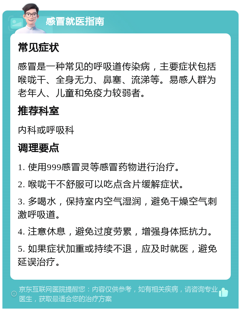 感冒就医指南 常见症状 感冒是一种常见的呼吸道传染病，主要症状包括喉咙干、全身无力、鼻塞、流涕等。易感人群为老年人、儿童和免疫力较弱者。 推荐科室 内科或呼吸科 调理要点 1. 使用999感冒灵等感冒药物进行治疗。 2. 喉咙干不舒服可以吃点含片缓解症状。 3. 多喝水，保持室内空气湿润，避免干燥空气刺激呼吸道。 4. 注意休息，避免过度劳累，增强身体抵抗力。 5. 如果症状加重或持续不退，应及时就医，避免延误治疗。