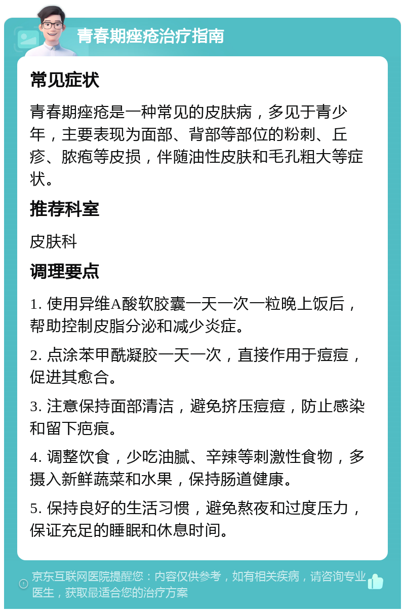 青春期痤疮治疗指南 常见症状 青春期痤疮是一种常见的皮肤病，多见于青少年，主要表现为面部、背部等部位的粉刺、丘疹、脓疱等皮损，伴随油性皮肤和毛孔粗大等症状。 推荐科室 皮肤科 调理要点 1. 使用异维A酸软胶囊一天一次一粒晚上饭后，帮助控制皮脂分泌和减少炎症。 2. 点涂苯甲酰凝胶一天一次，直接作用于痘痘，促进其愈合。 3. 注意保持面部清洁，避免挤压痘痘，防止感染和留下疤痕。 4. 调整饮食，少吃油腻、辛辣等刺激性食物，多摄入新鲜蔬菜和水果，保持肠道健康。 5. 保持良好的生活习惯，避免熬夜和过度压力，保证充足的睡眠和休息时间。