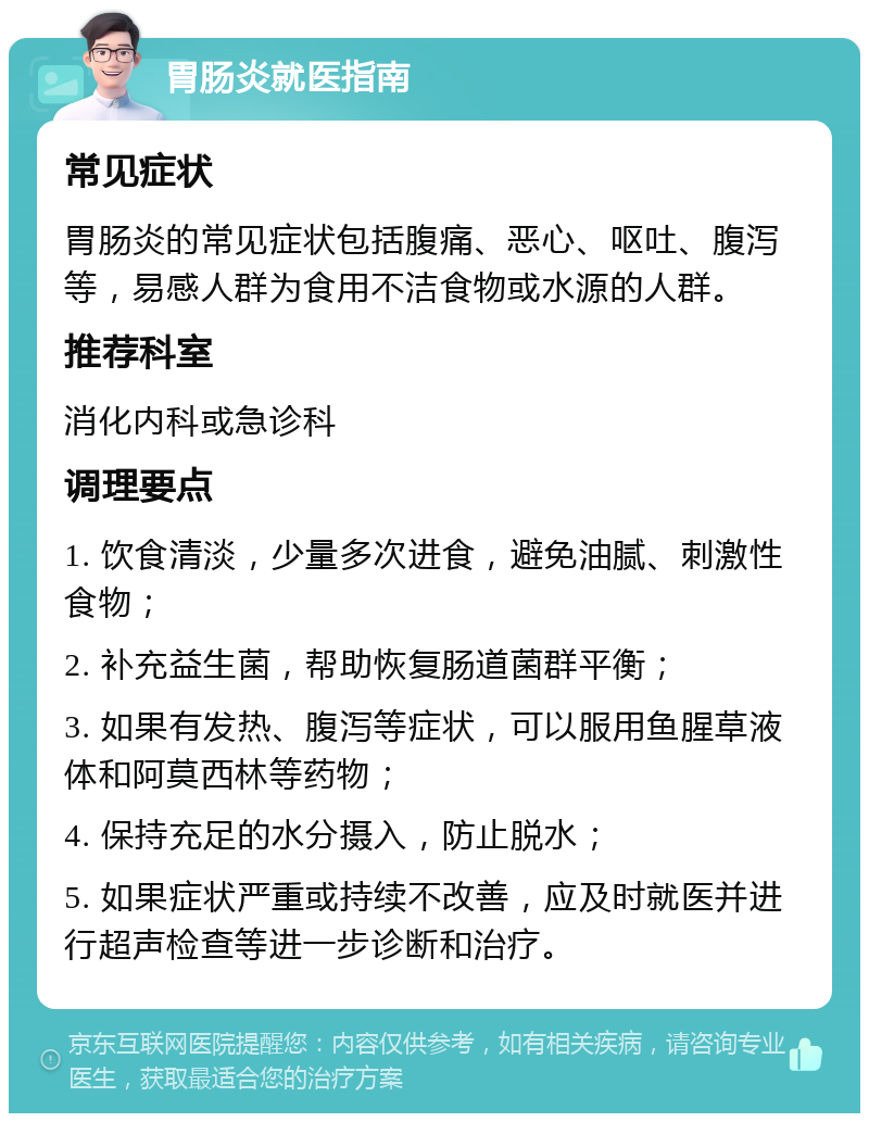 胃肠炎就医指南 常见症状 胃肠炎的常见症状包括腹痛、恶心、呕吐、腹泻等，易感人群为食用不洁食物或水源的人群。 推荐科室 消化内科或急诊科 调理要点 1. 饮食清淡，少量多次进食，避免油腻、刺激性食物； 2. 补充益生菌，帮助恢复肠道菌群平衡； 3. 如果有发热、腹泻等症状，可以服用鱼腥草液体和阿莫西林等药物； 4. 保持充足的水分摄入，防止脱水； 5. 如果症状严重或持续不改善，应及时就医并进行超声检查等进一步诊断和治疗。