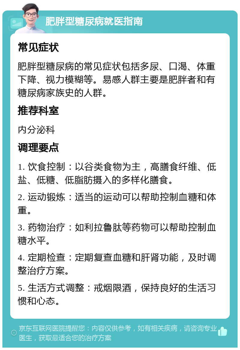 肥胖型糖尿病就医指南 常见症状 肥胖型糖尿病的常见症状包括多尿、口渴、体重下降、视力模糊等。易感人群主要是肥胖者和有糖尿病家族史的人群。 推荐科室 内分泌科 调理要点 1. 饮食控制：以谷类食物为主，高膳食纤维、低盐、低糖、低脂肪摄入的多样化膳食。 2. 运动锻炼：适当的运动可以帮助控制血糖和体重。 3. 药物治疗：如利拉鲁肽等药物可以帮助控制血糖水平。 4. 定期检查：定期复查血糖和肝肾功能，及时调整治疗方案。 5. 生活方式调整：戒烟限酒，保持良好的生活习惯和心态。