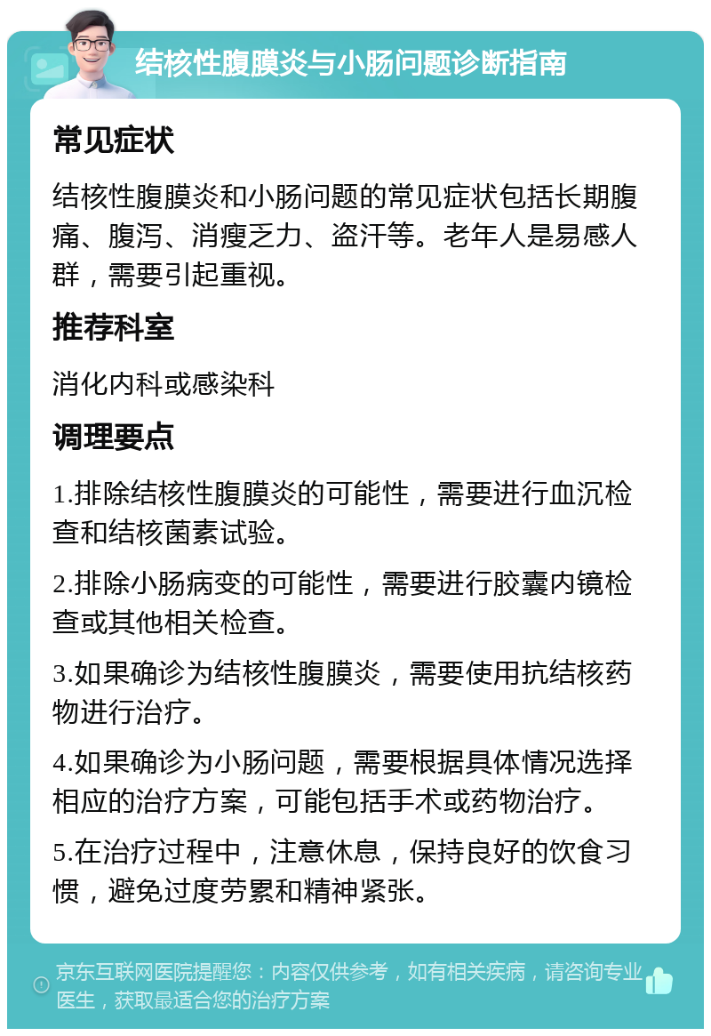 结核性腹膜炎与小肠问题诊断指南 常见症状 结核性腹膜炎和小肠问题的常见症状包括长期腹痛、腹泻、消瘦乏力、盗汗等。老年人是易感人群，需要引起重视。 推荐科室 消化内科或感染科 调理要点 1.排除结核性腹膜炎的可能性，需要进行血沉检查和结核菌素试验。 2.排除小肠病变的可能性，需要进行胶囊内镜检查或其他相关检查。 3.如果确诊为结核性腹膜炎，需要使用抗结核药物进行治疗。 4.如果确诊为小肠问题，需要根据具体情况选择相应的治疗方案，可能包括手术或药物治疗。 5.在治疗过程中，注意休息，保持良好的饮食习惯，避免过度劳累和精神紧张。