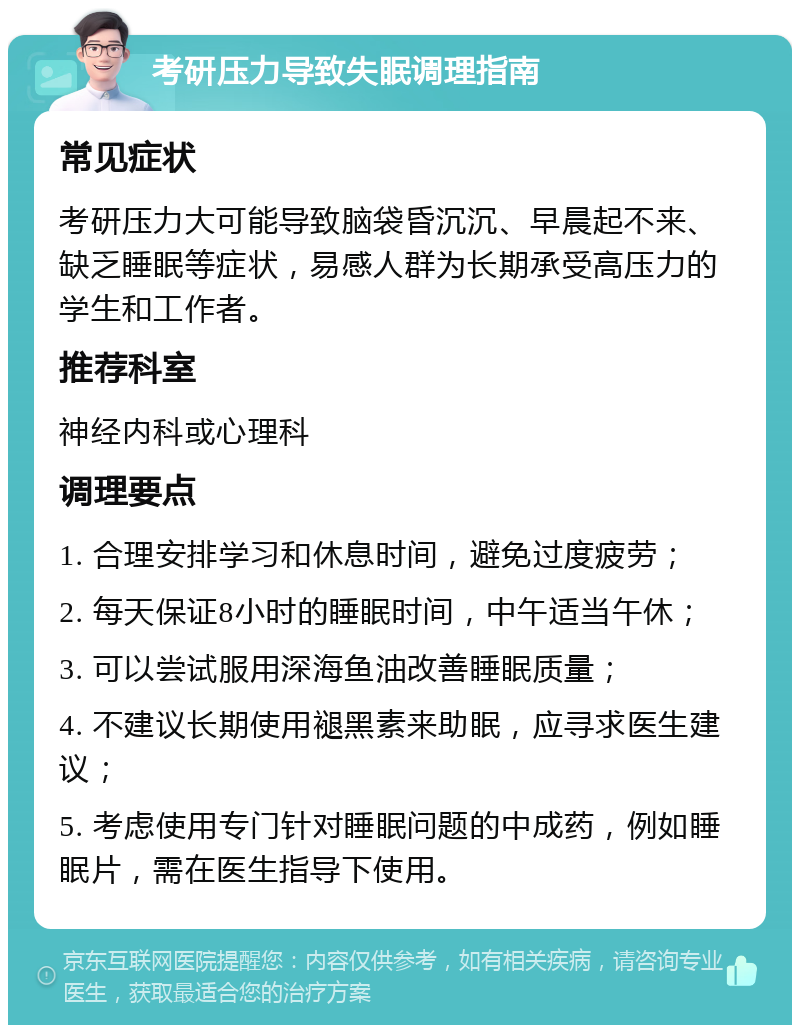 考研压力导致失眠调理指南 常见症状 考研压力大可能导致脑袋昏沉沉、早晨起不来、缺乏睡眠等症状，易感人群为长期承受高压力的学生和工作者。 推荐科室 神经内科或心理科 调理要点 1. 合理安排学习和休息时间，避免过度疲劳； 2. 每天保证8小时的睡眠时间，中午适当午休； 3. 可以尝试服用深海鱼油改善睡眠质量； 4. 不建议长期使用褪黑素来助眠，应寻求医生建议； 5. 考虑使用专门针对睡眠问题的中成药，例如睡眠片，需在医生指导下使用。