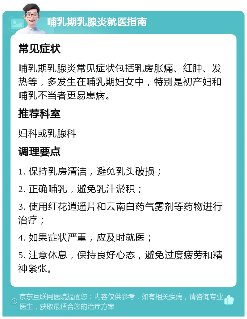 哺乳期乳腺炎就医指南 常见症状 哺乳期乳腺炎常见症状包括乳房胀痛、红肿、发热等，多发生在哺乳期妇女中，特别是初产妇和哺乳不当者更易患病。 推荐科室 妇科或乳腺科 调理要点 1. 保持乳房清洁，避免乳头破损； 2. 正确哺乳，避免乳汁淤积； 3. 使用红花逍遥片和云南白药气雾剂等药物进行治疗； 4. 如果症状严重，应及时就医； 5. 注意休息，保持良好心态，避免过度疲劳和精神紧张。