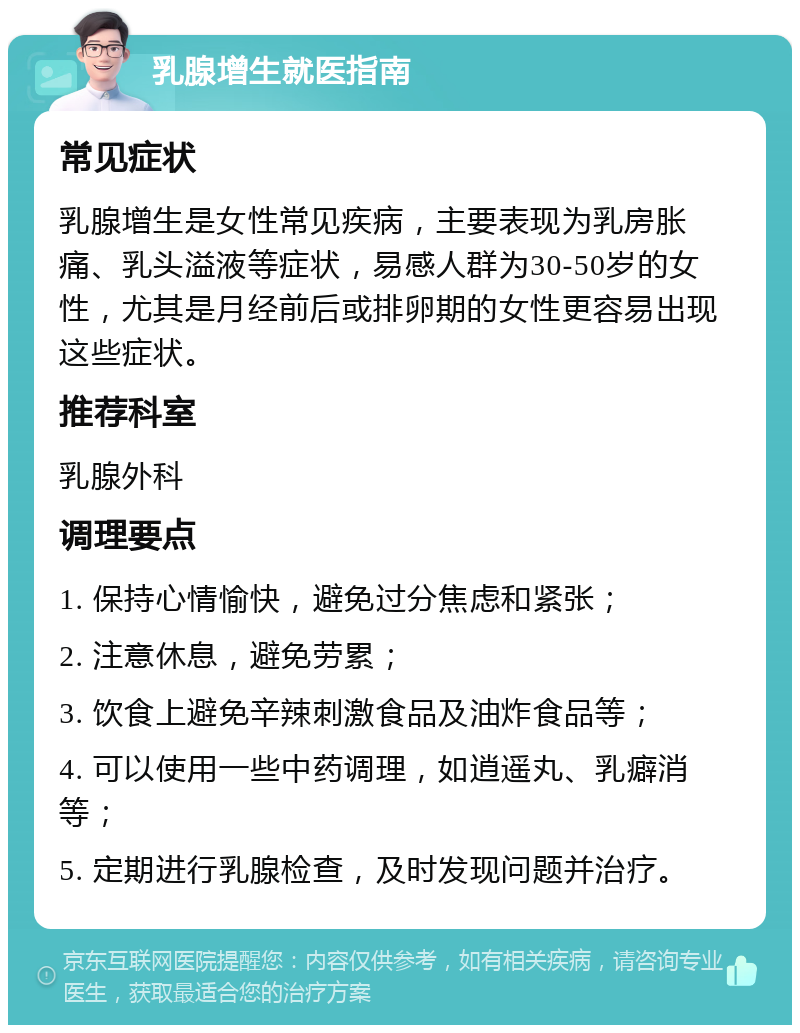 乳腺增生就医指南 常见症状 乳腺增生是女性常见疾病，主要表现为乳房胀痛、乳头溢液等症状，易感人群为30-50岁的女性，尤其是月经前后或排卵期的女性更容易出现这些症状。 推荐科室 乳腺外科 调理要点 1. 保持心情愉快，避免过分焦虑和紧张； 2. 注意休息，避免劳累； 3. 饮食上避免辛辣刺激食品及油炸食品等； 4. 可以使用一些中药调理，如逍遥丸、乳癖消等； 5. 定期进行乳腺检查，及时发现问题并治疗。