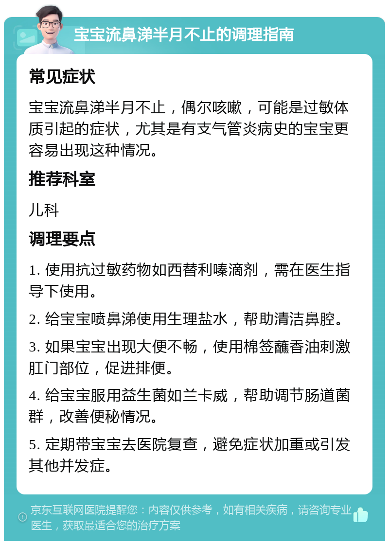 宝宝流鼻涕半月不止的调理指南 常见症状 宝宝流鼻涕半月不止，偶尔咳嗽，可能是过敏体质引起的症状，尤其是有支气管炎病史的宝宝更容易出现这种情况。 推荐科室 儿科 调理要点 1. 使用抗过敏药物如西替利嗪滴剂，需在医生指导下使用。 2. 给宝宝喷鼻涕使用生理盐水，帮助清洁鼻腔。 3. 如果宝宝出现大便不畅，使用棉签蘸香油刺激肛门部位，促进排便。 4. 给宝宝服用益生菌如兰卡威，帮助调节肠道菌群，改善便秘情况。 5. 定期带宝宝去医院复查，避免症状加重或引发其他并发症。