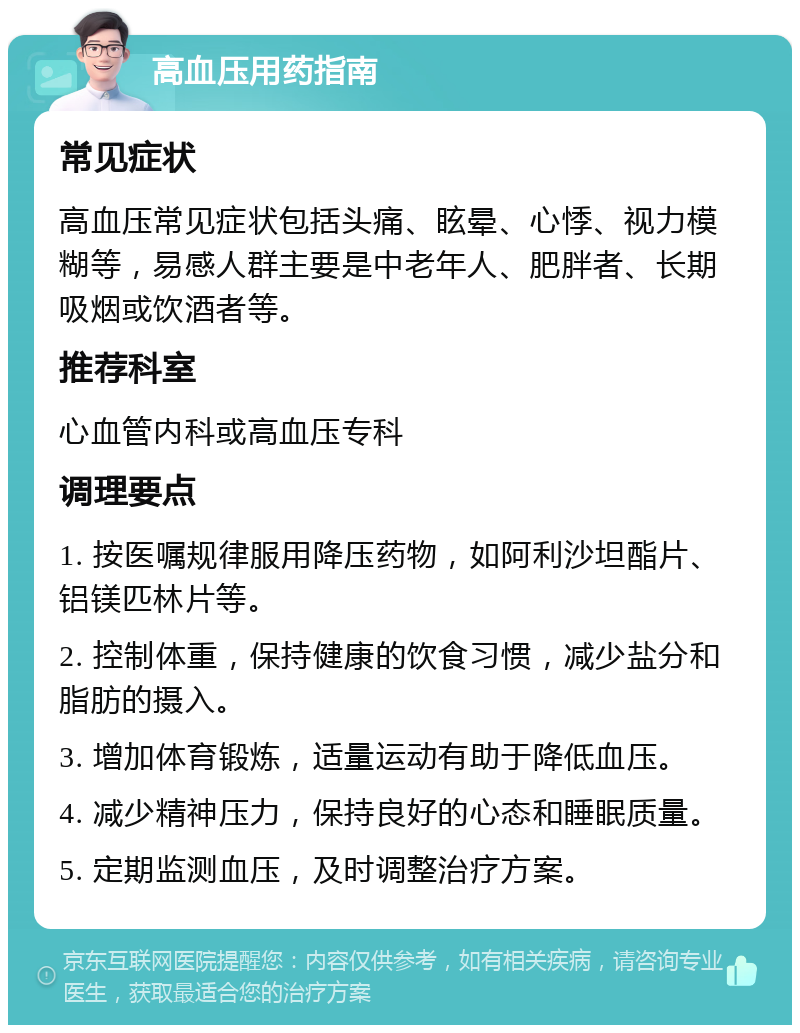 高血压用药指南 常见症状 高血压常见症状包括头痛、眩晕、心悸、视力模糊等，易感人群主要是中老年人、肥胖者、长期吸烟或饮酒者等。 推荐科室 心血管内科或高血压专科 调理要点 1. 按医嘱规律服用降压药物，如阿利沙坦酯片、铝镁匹林片等。 2. 控制体重，保持健康的饮食习惯，减少盐分和脂肪的摄入。 3. 增加体育锻炼，适量运动有助于降低血压。 4. 减少精神压力，保持良好的心态和睡眠质量。 5. 定期监测血压，及时调整治疗方案。