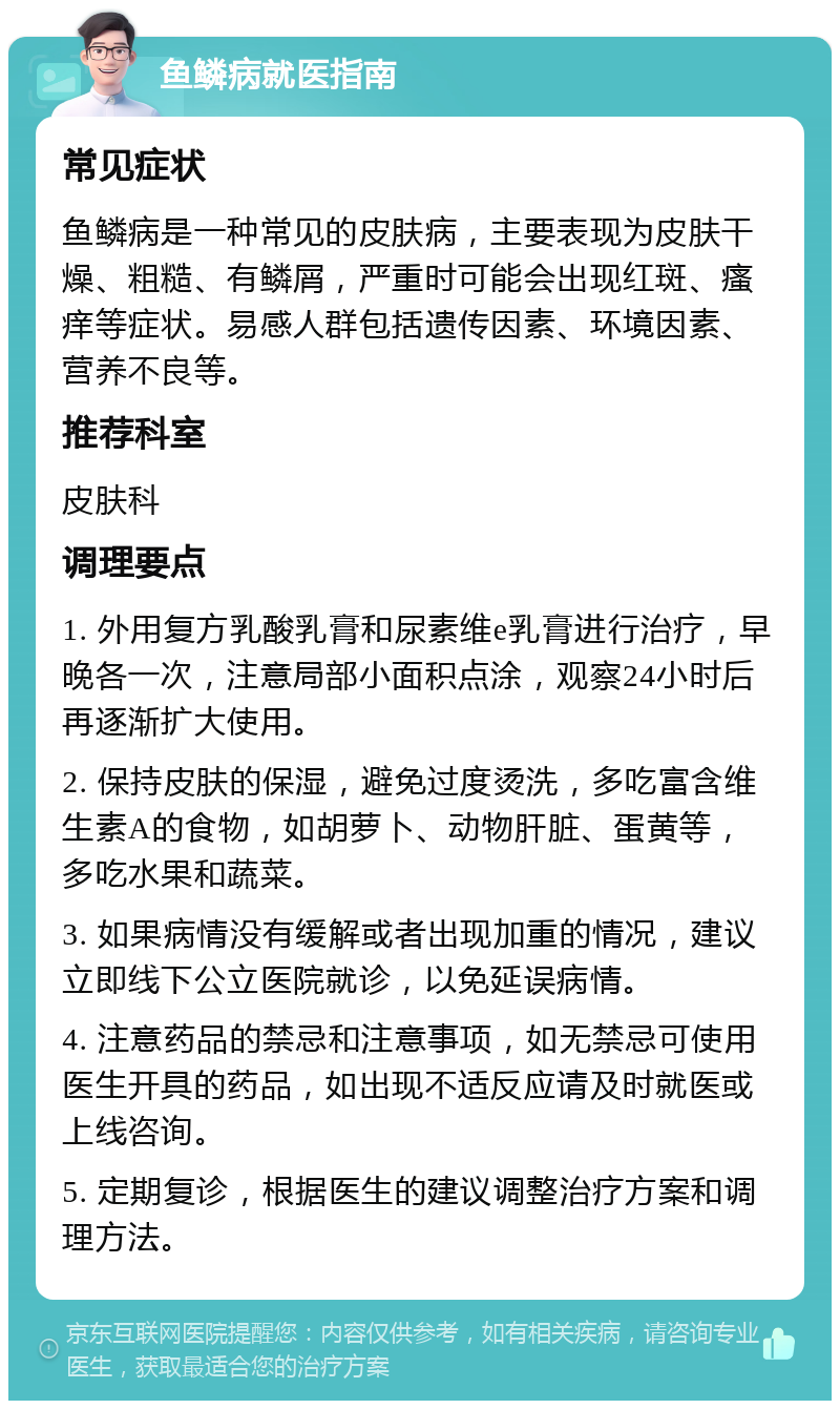 鱼鳞病就医指南 常见症状 鱼鳞病是一种常见的皮肤病，主要表现为皮肤干燥、粗糙、有鳞屑，严重时可能会出现红斑、瘙痒等症状。易感人群包括遗传因素、环境因素、营养不良等。 推荐科室 皮肤科 调理要点 1. 外用复方乳酸乳膏和尿素维e乳膏进行治疗，早晚各一次，注意局部小面积点涂，观察24小时后再逐渐扩大使用。 2. 保持皮肤的保湿，避免过度烫洗，多吃富含维生素A的食物，如胡萝卜、动物肝脏、蛋黄等，多吃水果和蔬菜。 3. 如果病情没有缓解或者出现加重的情况，建议立即线下公立医院就诊，以免延误病情。 4. 注意药品的禁忌和注意事项，如无禁忌可使用医生开具的药品，如出现不适反应请及时就医或上线咨询。 5. 定期复诊，根据医生的建议调整治疗方案和调理方法。