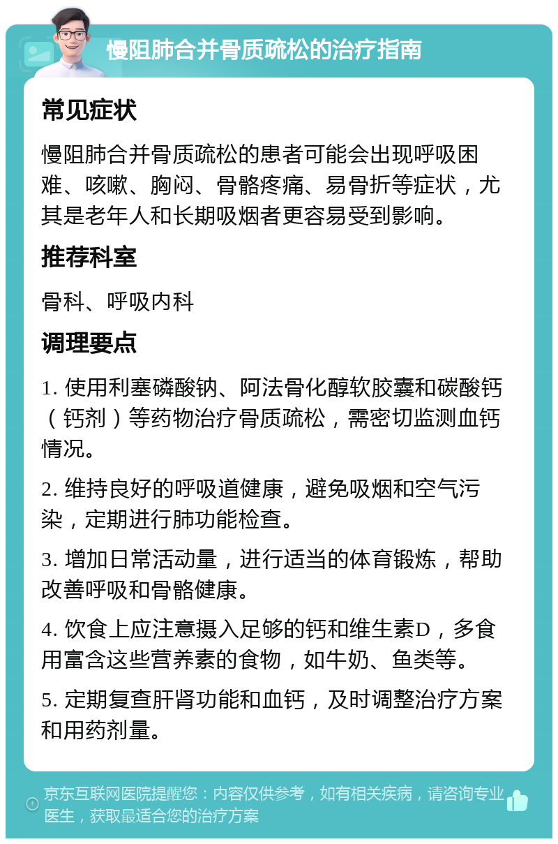 慢阻肺合并骨质疏松的治疗指南 常见症状 慢阻肺合并骨质疏松的患者可能会出现呼吸困难、咳嗽、胸闷、骨骼疼痛、易骨折等症状，尤其是老年人和长期吸烟者更容易受到影响。 推荐科室 骨科、呼吸内科 调理要点 1. 使用利塞磷酸钠、阿法骨化醇软胶囊和碳酸钙（钙剂）等药物治疗骨质疏松，需密切监测血钙情况。 2. 维持良好的呼吸道健康，避免吸烟和空气污染，定期进行肺功能检查。 3. 增加日常活动量，进行适当的体育锻炼，帮助改善呼吸和骨骼健康。 4. 饮食上应注意摄入足够的钙和维生素D，多食用富含这些营养素的食物，如牛奶、鱼类等。 5. 定期复查肝肾功能和血钙，及时调整治疗方案和用药剂量。