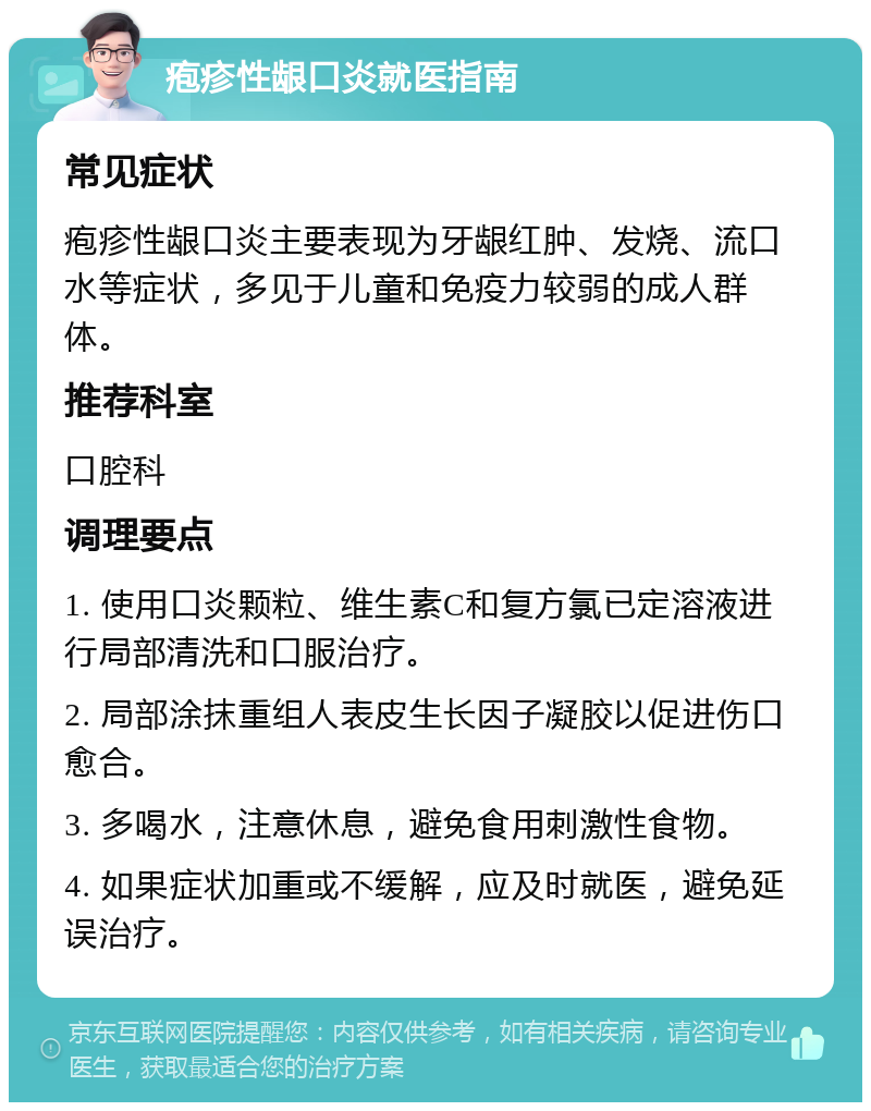 疱疹性龈口炎就医指南 常见症状 疱疹性龈口炎主要表现为牙龈红肿、发烧、流口水等症状，多见于儿童和免疫力较弱的成人群体。 推荐科室 口腔科 调理要点 1. 使用口炎颗粒、维生素C和复方氯已定溶液进行局部清洗和口服治疗。 2. 局部涂抹重组人表皮生长因子凝胶以促进伤口愈合。 3. 多喝水，注意休息，避免食用刺激性食物。 4. 如果症状加重或不缓解，应及时就医，避免延误治疗。