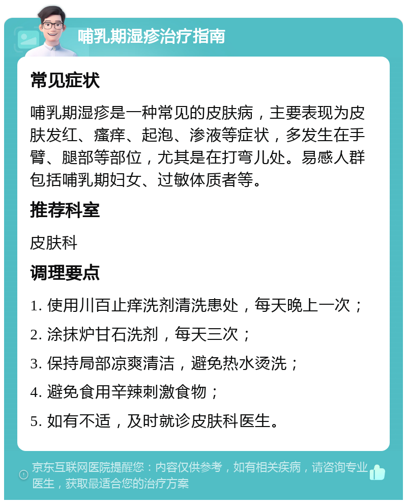 哺乳期湿疹治疗指南 常见症状 哺乳期湿疹是一种常见的皮肤病，主要表现为皮肤发红、瘙痒、起泡、渗液等症状，多发生在手臂、腿部等部位，尤其是在打弯儿处。易感人群包括哺乳期妇女、过敏体质者等。 推荐科室 皮肤科 调理要点 1. 使用川百止痒洗剂清洗患处，每天晚上一次； 2. 涂抹炉甘石洗剂，每天三次； 3. 保持局部凉爽清洁，避免热水烫洗； 4. 避免食用辛辣刺激食物； 5. 如有不适，及时就诊皮肤科医生。