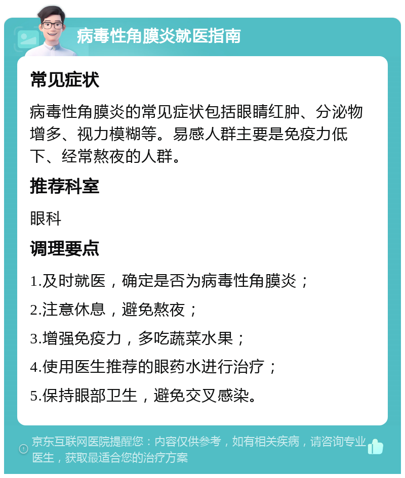 病毒性角膜炎就医指南 常见症状 病毒性角膜炎的常见症状包括眼睛红肿、分泌物增多、视力模糊等。易感人群主要是免疫力低下、经常熬夜的人群。 推荐科室 眼科 调理要点 1.及时就医，确定是否为病毒性角膜炎； 2.注意休息，避免熬夜； 3.增强免疫力，多吃蔬菜水果； 4.使用医生推荐的眼药水进行治疗； 5.保持眼部卫生，避免交叉感染。