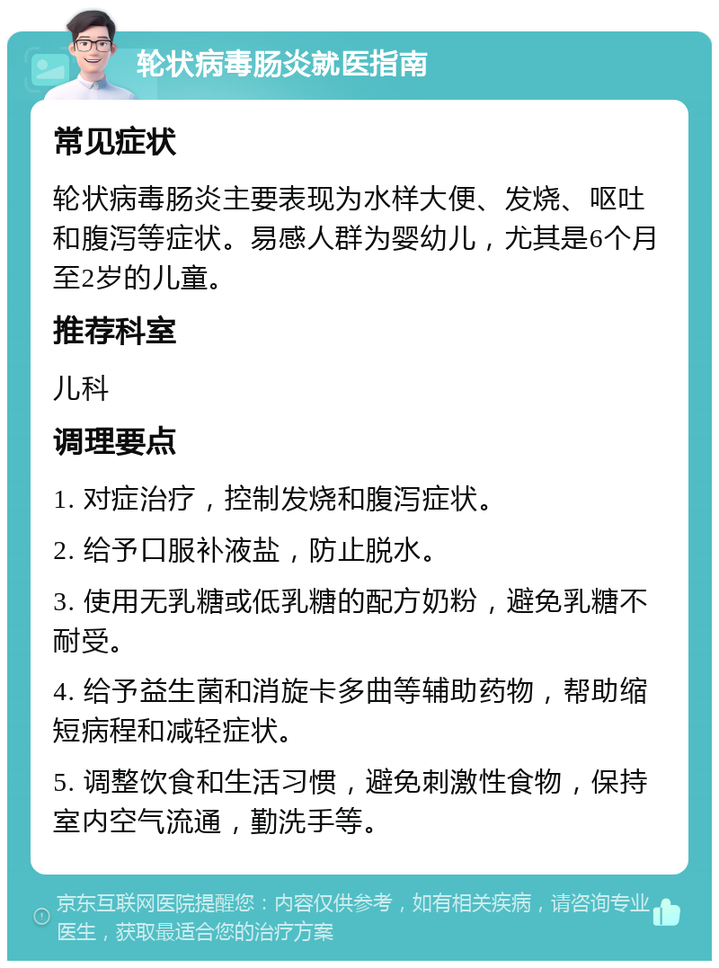 轮状病毒肠炎就医指南 常见症状 轮状病毒肠炎主要表现为水样大便、发烧、呕吐和腹泻等症状。易感人群为婴幼儿，尤其是6个月至2岁的儿童。 推荐科室 儿科 调理要点 1. 对症治疗，控制发烧和腹泻症状。 2. 给予口服补液盐，防止脱水。 3. 使用无乳糖或低乳糖的配方奶粉，避免乳糖不耐受。 4. 给予益生菌和消旋卡多曲等辅助药物，帮助缩短病程和减轻症状。 5. 调整饮食和生活习惯，避免刺激性食物，保持室内空气流通，勤洗手等。