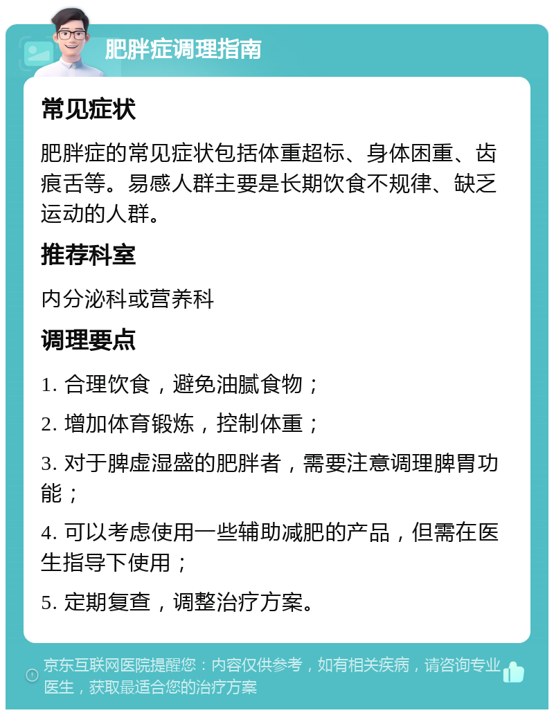 肥胖症调理指南 常见症状 肥胖症的常见症状包括体重超标、身体困重、齿痕舌等。易感人群主要是长期饮食不规律、缺乏运动的人群。 推荐科室 内分泌科或营养科 调理要点 1. 合理饮食，避免油腻食物； 2. 增加体育锻炼，控制体重； 3. 对于脾虚湿盛的肥胖者，需要注意调理脾胃功能； 4. 可以考虑使用一些辅助减肥的产品，但需在医生指导下使用； 5. 定期复查，调整治疗方案。